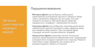  Моторна афазія (центр Брока, лобна доля)
характеризується втратою здатності говорити. Хворі
чують і розуміють звернену до них мову, але самі
говорити не можуть. Моторна афазія зазвичай
поєднується з аграфією – неможливістю писати
 Сенсорна афазія (центр Верніке, скронева доля) являє
собою втрату здатності розуміти слова, звернену мову,
але говорити хворі можуть. При сенсорній афазії
страждає читання і письмо (алексія і аграфія)
 Амнестична афазія (скронево-тім’яно-потилична
ділянка) характеризується забуванням слів і труднощами
у використанні складних граматичних структур. Хворі не
пам’ятають назву предметів, але знають як їх
використовувати і можуть їх описати
Порушення мовлення
Загальна
симптоматика
нервових
хвороб
 