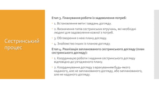Сестринський
процес
Етап 3. Планування роботи із задоволення потреб:
 1. Встановлення мети і завдань догляду.
 2. Визначення типів сестринських втручань, які необхідні
людині для задоволення кожної з потреб.
 3. Обговорення з нею плану догляду.
 4. Знайомство інших із планом догляду.
Етап 4. Реалізація запланованого сестринського догляду (план
сестринського догляду):
 1. Координацію роботи і надання сестринського догляду
відповідно до узгодженого плану.
 2. Координування догляду з врахуванням будь-якого
наданого, але не запланованого догляду, або запланованого,
але не наданого догляду.
 