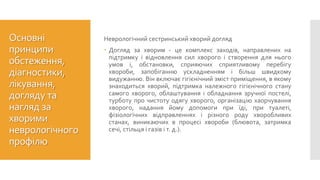 Основні
принципи
обстеження,
діагностики,
лікування,
догляду та
нагляд за
хворими
неврологічного
профілю
Неврологічний сестринський хворий догляд
 Догляд за хворим - це комплекс заходів, направлених на
підтримку і відновлення сил хворого і створення для нього
умов і, обстановки, сприяючих сприятливому перебігу
хвороби, запобіганню ускладненням і більш швидкому
видужанню. Він включає гігієнічний зміст приміщення, в якому
знаходиться хворий, підтримка належного гігієнічного стану
самого хворого, облаштування і обладнання зручної постелі,
турботу про чистоту одягу хворого, організацію хаорчування
хворого, надання йому допомоги при їді, при туалеті,
фізіологічних відправленнях і різного роду хворобливих
станах, виникаючих в процесі хвороби (блювота, затримка
сечі, стільця і газів і т. д.).
 