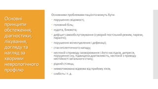 Основні
принципи
обстеження,
діагностики,
лікування,
догляду та
нагляд за
хворими
неврологічного
профілю
Основними проблемами пацієнта можуть бути:
 порушення свідомості;
 головний біль;
 нудота, блювота;
 дефіцит самообслуговування (суворий постільний режим, парези,
паралічі);
 порушення мочеотделения і дефекації;
 стан епілептичного нападу;
 неспокій з приводу захворювання і його наслідків, депресія,
порушення сну, підвищена дратівливість, неспокій з приводу
нестійкості загального стану;
 рідкий стілець;
 невмотивована відмова від прийому ліків;
 слабість і т. д.
 