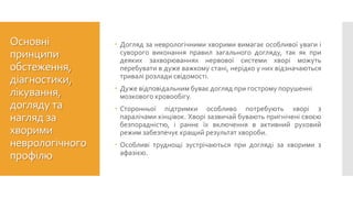 Основні
принципи
обстеження,
діагностики,
лікування,
догляду та
нагляд за
хворими
неврологічного
профілю
 Догляд за неврологічними хворими вимагає особливої уваги і
суворого виконання правил загального догляду, так як при
деяких захворюваннях нервової системи хворі можуть
перебувати в дуже важкому стані, нерідко у них відзначаються
тривалі розлади свідомості.
 Дуже відповідальним буває догляд при гострому порушенні
мозкового кровообігу.
 Сторонньої підтримки особливо потребують хворі з
паралічами кінцівок. Хворі зазвичай бувають пригнічені своєю
безпорадністю, і раннє їх включення в активний руховий
режим забезпечує кращий результат хвороби.
 Особливі труднощі зустрічаються при догляді за хворими з
афазією.
 