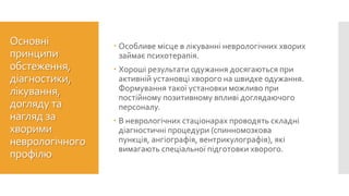  Особливе місце в лікуванні неврологічних хворих
займає психотерапія.
 Хороші результати одужання досягаються при
активній установці хворого на швидке одужання.
Формування такої установки можливо при
постійному позитивному впливі доглядаючого
персоналу.
 В неврологічних стаціонарах проводять складні
діагностичні процедури (спинномозкова
пункція, ангіографія, вентрикулографія), які
вимагають спеціальної підготовки хворого.
Основні
принципи
обстеження,
діагностики,
лікування,
догляду та
нагляд за
хворими
неврологічного
профілю
 