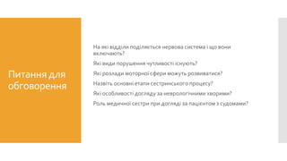 Питання для
обговорення
На які відділи поділяється нервова система і що вони
включають?
Які види порушення чутливості існують?
Які розлади моторної сфери можуть розвиватися?
Назвіть основні етапи сестринського процесу?
Які особливості догляду за неврологічними хворими?
Роль медичної сестри при догляді за пацієнтом з судомами?
 