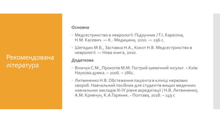 Рекомендована
література
Основна
 Медсестринство в неврології: Підручник /Т.І. Кареліна,
Н.М. Касевич. — К.: Медицина, 2010. — 296 с.
 Шегедин М.Б., Заставна Н.А., Кокот Н.В. Медсестринство в
неврології. — Нова книга, 2010.
Додаткова
 Віничук С.М., Прокопів М.М. Гострий ішемічний інсульт. – Київ:
Наукова думка. – 2006. – 286с.
 Литвиненко Н.В. Обстеження пацієнта в клініці нервових
хвороб. Навчальний посібник для студентів вищих медичних
навчальних закладів ІІІ-IV рівня акредитації / Н.В. Литвиненко,
А.М. Кривчун, К.А.Таряник. - Полтава, 2018. – 149 с
 