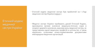 Етичний кодекс
медичної
сестриУкраїни
 Етичний кодекс медичної сестри був прийнятий на І з'їзді
медичних сестер України (1999 р.)
 Медичні сестри України приймають даний Етичний Кодекс,
враховуючи велике значення морально-етичних норм в
охороні здоров'я населення, важливу роль медичної сестри, як
представника однієї медичних професій в суспільстві, а також
керуючись сучасними етико-нормативними документами
міжнародних медичних організацій.
 