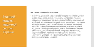 Етичний
кодекс
медичної
сестри
України
Частина 1. Загальні положення
 У житті та діяльності медичної сестри органічно поєднуються
високий професіоналізм, гуманність, милосердя, глибоке
розуміння громадського значення своєї роботи, комплексний
всебічний догляд за пацієнтами й полегшення їхніх страждань,
відновлення здоров’я та реабілітація, сприяння зміцненню
здоров’я та запобіганню захворюванням, готовність цілком
віддавати себе обраній професії, навіть у найтяжчих умовах.
Етичний кодекс роз’яснює моральний рівень та світогляд
медичної сестри, покликаний підвищувати престиж
і авторитет цієї професії в суспільстві, сприяти розвиткові
сестринської справи в Україні.
 