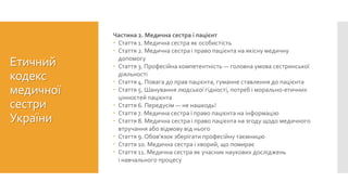 Етичний
кодекс
медичної
сестри
України
Частина 2. Медична сестра і пацієнт
 Стаття 1. Медична сестра як особистість
 Стаття 2. Медична сестра і право пацієнта на якісну медичну
допомогу
 Стаття 3. Професійна компетентність — головна умова сестринської
діяльності
 Стаття 4. Повага до прав пацієнта, гуманне ставлення до пацієнта
 Стаття 5. Шанування людської гідності, потреб і морально-етичних
цінностей пацієнта
 Стаття 6. Передусім — не нашкодь!
 Стаття 7. Медична сестра і право пацієнта на інформацію
 Стаття 8. Медична сестра і право пацієнта на згоду щодо медичного
втручання або відмову від нього
 Стаття 9. Обов’язок зберігати професійну таємницю
 Стаття 10. Медична сестра і хворий, що помирає
 Стаття 11. Медична сестра як учасник наукових досліджень
і навчального процесу
 