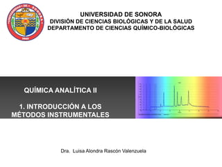 UNIVERSIDAD DE SONORA
DIVISIÓN DE CIENCIAS BIOLÓGICAS Y DE LA SALUD
DEPARTAMENTO DE CIENCIAS QUÍMICO-BIOLÓGICAS
QUÍMICA ANALÍTICA II
1. INTRODUCCIÓN A LOS
MÉTODOS INSTRUMENTALES
Dra. Luisa Alondra Rascón Valenzuela
 