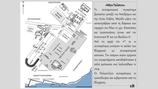 18
«Μέγα Παλάτιον»
Το αυτοκρατορικό συγκρότημα
βρισκόταν μεταξύ του Ιπποδρόμου και
της Αγίας Σοφίας. Μεγάλο μέρος του
καταστράφηκε κατά τη διάρκεια των
ταραχών του Νίκα το 532. Επεκτάσεις
και τροποποιήσεις έγιναν από τον
Ιουστινιανό Β' και τον Βασίλειο Α'.
Από τις αρχές του 11ου αι. οι
αυτοκράτορες ευνόησαν το παλάτι των
Βλαχερνών ως αυτοκρατορική
κατοικία. Τον επόμενο αιώνα τμήματα
του συγκροτήματος κατεδαφίστηκαν ή
απλά ερείπωσαν ενώ λεηλατήθηκε το
1204.
Οι Παλαιολόγοι αυτοκράτορες το
εγκατέλειψαν και κυβερνούσαν από τις
Βλαχέρνες.
 