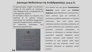 24
Διάταγμα Μεδιολάνων (ή Ανεξιθρησκίας), 313 μ.Χ.
Ο χριστιανισμός υπήρξε ο συνδετικός
κρίκος σε ένα κράτος με υπηκόους
από διαφορετικούς γεωγραφικούς &
πολιτισμικούς χώρους.
Η εκκλησία ενίσχυε τις ενέργειες του
κράτους & το κράτος ενίσχυε
οικονομικά την εκκλησία (χρηματικές
παροχές & φορολογικές απαλλαγές.
Οι επίσκοποι απέκτησαν και
δικαστική αρμοδιότητα.
Cum feliciter tam ego [quam] Constantinus
Augustus quam etiam ego Licinius
Augustus apud Mediolanum convenissemus
atque universa quae ad commoda et
securitatem publicam pertinerent, in tractatu
haberemus, haec inter cetera quae
videbamus pluribus hominibus profutura, vel
in primis ordinanda esse credidimus, quibus
divinitatis reverentia continebatur, ut
daremus et Christianis et omnibus liberam
potestatem sequendi religionem quam
quisque voluisset, quod quicquid <est>
divinitatis in sede caelesti, nobis atque
omnibus qui sub potestate nostra sunt
constituti, placatum ac propitium possit
existere…
 