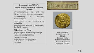 32
Ιουστινιανός Α΄
DN IVSTINIANVS
PPAVG
Dominus Noster
Iustinianus Perpetuus
Μουσείο Βυζαντινού
Πολιτισμού (ΒΝ 148)
Ιουστινιανός Α΄ (527-565)
Flavius Petrus Justinianus Sabbatius
Augustus
•συναυτοκράτορας και μετά τον
θάνατο του Ιουστίνου μονοκράτορας.
•παλινόρθωση της ρωμαϊκής
αυτοκρατορίας,
•προσπάθεια για την επικράτηση της
ορθοδοξίας,
•μακροχρόνιοι πόλεμοι (Οστρογότθοι,
Βάνδαλοι, Πέρσες)
•532: «Στάση του Νίκα»
•μεγαλεπήβολα ανοικοδομητικά έργα,
•αναδιοργάνωση κράτους,
•νομοθετικό έργο,
•ακμή τεχνών και γραμμάτων
•πανώλη
 
