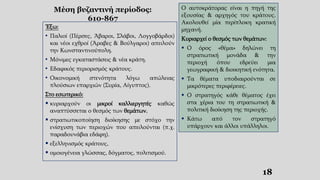 Μέση βυζαντινή περίοδος:
610-867
Έξω:
• Παλιοί (Πέρσες, Άβαροι, Σλάβοι, Λογγοβάρδοι)
και νέοι εχθροί (Άραβες & Βούλγαροι) απειλούν
την Κωνσταντινούπολη.
• Μόνιμες εγκαταστάσεις & νέα κράτη.
• Εδαφικός περιορισμός κράτους.
• Οικονομική στενότητα λόγω απώλειας
πλούσιων επαρχιών (Συρία, Αίγυπτος).
Στο εσωτερικό:
 κυριαρχούν οι μικροί καλλιεργητές καθώς
αναπτύσσεται ο θεσμός των θεμάτων,
 στρατιωτικοποίηση διοίκησης με στόχο την
ενίσχυση των περιοχών που απειλούνται (π.χ.
παραδουνάβια εδάφη).
 εξελληνισμός κράτους,
 ομοιογένεια γλώσσας, δόγματος, πολιτισμού.
Ο αυτοκράτορας είναι η πηγή της
εξουσίας & αρχηγός του κράτους.
Ακολουθεί μία περίπλοκη κρατική
μηχανή.
Κυριαρχεί ο θεσμός των θεμάτων:
 Ο όρος «θέμα» δηλώνει τη
στρατιωτική μονάδα & την
περιοχή όπου εδρεύει μια
γεωγραφική & διοικητική ενότητα.
 Τα θέματα υποδιαιρούνται σε
μικρότερες περιφέρειες.
 Ο στρατηγός κάθε θέματος έχει
στα χέρια του τη στρατιωτική &
πολιτική διοίκηση της περιοχής.
 Κάτω από τον στρατηγό
υπάρχουν και άλλοι υπάλληλοι.
18
 