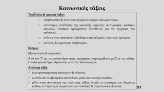 21
Κοινωνικές τάξεις
Υπάλληλοι & «μεσαία τάξη»:
i. υψηλόμισθοι & πολιτικά ισχυροί ανώτεροι αξιωματούχοι,
ii. κατώτεροι υπάλληλοι της κρατικής μηχανής: αντιγραφείς, φύλακες
αρχείων, νοτάριοι (γραμματείς υπεύθυνοι για τα έγγραφα του
κράτους),
iii. πολίτες που ασκούσαν ελεύθερα επαγγέλματα (ναυτικοί, έμποροι),
iv. αστικός & αγροτικός πληθυσμός.
Κλήρος:
Μοναστικός & κοσμικός.
Από τον 7ο αι. τα μοναστήρια στην περιφέρεια παρακμάζουν μαζί με τις πόλεις.
Πολλά μοναστήρια ιδρύονται μετά την Εικονομαχία.
Ανώτερη τάξη:
 έχει αριστοκρατική καταγωγή & πλούτο,
 οι τίτλοι & τα αξιώματα αποτελούν μέσο κοινωνικής ανόδου,
 ρόλο στην ανανέωση της ανώτερης τάξης έπαιξε το σύστημα των θεμάτων
καθώς οι στρατηγοί συγκέντρωναν πολιτική & στρατιωτική εξουσία.
 