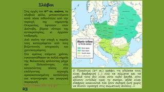 Ο Προκόπιος (6ος αι.) γράφει «η γλώσσα τους
είναι βαρβαρική (…) ενώ τα σώματα και τα
μαλλιά τους δεν είναι ούτε πολύ ξανθά, ούτε
κλίνουν εντελώς προς το σκούρο, αλλά είναι
ελαφρώς κοκκινωπά. Και ζουν σκληρή ζωή χωρίς
να δίνουν προσοχή στις σωματικές ανέσεις...»
Στις αρχές του 6ου αι. αιώνα, τα
σλαβικά φύλα, μετακινούμενα
κατά πάσα πιθανότητα από την
περιοχή της σημερινής
Ουκρανίας, έφτασαν στον
Δούναβη, βόρειο σύνορο της
αυτοκρατορίας, κι άρχισαν
επιδρομές.
Από εκείνη την εποχή η πορεία
τους καταγράφεται από τους
βυζαντινούς ιστορικούς και
χρονικογράφους.
Στα αμέσως επόμενα χρόνια,
εγκαταστάθηκαν σε πολλά σημεία
της Βαλκανικής φτάνοντας μέχρι
την Πελοπόννησο, είτε
κατακτώντας πόλεις είτε
επιλέγοντας περιοχές
αραιοκατοικημένες κατάλληλες
για κτηνοτροφία και γεωργική
παραγωγή
http://www.elia.org.gr/
23
Σλάβοι
 