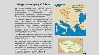 Οι περιοχές όπου
έδρασαν οι Άγιοι
Κύριλλος &
Μεθόδιος
24
Εκχριστιανισμός Σλάβων
Ο εκχριστιανισμός των Σλάβων και η
δημιουργία αλφαβήτου, ένα από τα
σπουδαιότερα επιτεύγματα του
βυζαντινού πολιτισμού, πραγματοποιήθηκε
σε μία περίοδο πνευματικής ανάτασης.
Το «Πανδιδακτήριο» με επικεφαλής από το
863, τον Λέοντα τον Μαθηματικό και
καθηγητές όπως ο Φώτιος και ο Κωνσταντίνος
(μετέπειτα Άγιος Κύριλλος) διαδραμάτισε
ηγετικό ρόλο στην πνευματική κίνηση της
εποχής. Ο Φώτιος κι ο Κωνσταντίνος ήταν και
οι δυο μαθητές του Λέοντα.
Το 862 (επί πατριάρχη Φωτίου) ο ηγεμόνας
της Μοραβίας Ρατισλάβος ζήτησε επισκόπους
& δασκάλους.
Οι δάσκαλοι αυτοί ήταν οι θεσσαλονικείς
αδερφοί και μετέπειτα άγιοι, Κωνσταντίνος
και Μεθόδιος, οι οποίοι μπορούσαν να
διδάξουν τον χριστιανισμό στους Μοραβούς
στη σλαβική γλώσσα. Δημιούργησαν το πρώτο
σλαβικό αλφάβητο («γλαγολιτικό»).
 