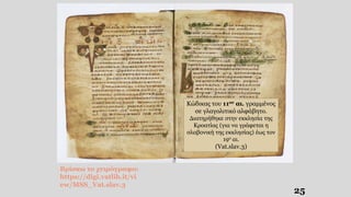 25
Κώδικας του 11ου αι. γραμμένος
σε γλαγολιτικό αλφάβητο.
Διατηρήθηκε στην εκκλησία της
Κροατίας (για να γράφεται η
σλαβονική της εκκλησίας) έως τον
19ο αι.
(Vat.slav.3)
Βρίσκω το χειρόγραφο:
https://digi.vatlib.it/vi
ew/MSS_Vat.slav.3
 