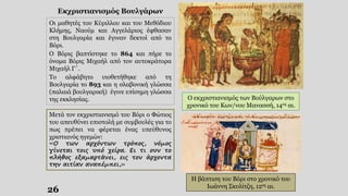 26
Εκχριστιανισμός Βουλγάρων
Οι μαθητές του Κύριλλου και του Μεθόδιου
Κλήμης, Ναούμ και Αγγελάριος έφθασαν
στη Βουλγαρία και έγιναν δεκτοί από το
Βόρι.
Ο Βόρις βαπτίστηκε το 864 και πήρε το
όνομα Βόρις Μιχαήλ από τον αυτοκράτορα
Μιχαήλ Γ΄.
Το αλφάβητο υιοθετήθηκε από τη
Βουλγαρία το 893 και η σλαβονική γλώσσα
(παλαιά βουλγαρική) έγινε επίσημη γλώσσα
της εκκλησίας.
Μετά τον εκχριστιανισμό του Βόρι ο Φώτιος
του απευθύνει επιστολή με συμβουλές για το
πως πρέπει να φέρεται ένας υπεύθυνος
χριστιανός ηγεμών:
«Ο των αρχόντων τρόπος, νόμος
γίνεται τοις υπό χείρα. Ει τι ουν το
πλήθος εξαμαρτάνει, εις τον άρχοντα
την αιτίαν αναπέμπει,»
Ο εκχριστιανισμός των Βούλγαρων στο
χρονικό του Κων/νου Μανασσή, 14ος αι.
Η βάπτιση του Βόρι στο χρονικό του
Ιωάννη Σκυλίτζη, 12ος αι.
 