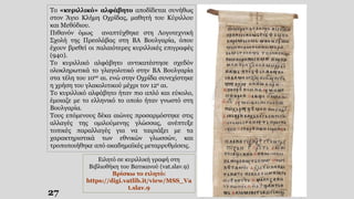 27
Το «κυριλλικό» αλφάβητο αποδίδεται συνήθως
στον Άγιο Κλήμη Οχρίδας, μαθητή του Κύριλλου
και Μεθόδιου.
Πιθανόν όμως αναπτύχθηκε στη Λογοτεχνική
Σχολή της Πρεσλάβας στη ΒΑ Βουλγαρία, όπου
έχουν βρεθεί οι παλαιότερες κυριλλικές επιγραφές
(940).
Το κυριλλικό αλφάβητο αντικατέστησε σχεδόν
ολοκληρωτικά το γλαγολιτικό στην ΒΑ Βουλγαρία
στα τέλη του 10ου αι. ενώ στην Οχρίδα συνεχίστηκε
η χρήση του γλακολιτικού μέχρι τον 12ο αι.
Το κυριλλικό αλφάβητο ήταν πιο απλό και εύκολο,
έμοιαζε με το ελληνικό το οποίο ήταν γνωστό στη
Βουλγαρία.
Τους επόμενους δέκα αιώνες προσαρμόστηκε στις
αλλαγές της ομιλούμενης γλώσσας, ανέπτυξε
τοπικές παραλλαγές για να ταιριάξει με τα
χαρακτηριστικά των εθνικών γλωσσών, και
τροποποιήθηκε από ακαδημαϊκές μεταρρυθμίσεις.
Ειλητό σε κυριλλική γραφή στη
Βιβλιοθήκη του Βατικανού (vat.slav.9)
Βρίσκω το ειλητό:
https://digi.vatlib.it/view/MSS_Va
t.slav.9
 