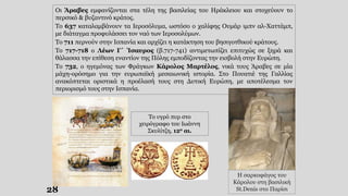 28
Οι Άραβες εμφανίζονται στα τέλη της βασιλείας του Ηράκλειου και στοχεύουν το
περσικό & βυζαντινό κράτος.
Το 637 καταλαμβάνουν τα Ιεροσόλυμα, ωστόσο ο χαλίφης Ουμάρ ιμπν αλ-Χαττάμπ,
με διάταγμα προφυλάσσει τον ναό των Ιεροσολύμων.
Το 711 περνούν στην Ισπανία και αρχίζει η κατάκτηση του βησιγοτθικού κράτους.
Το 717-718 ο Λέων Γ΄ Ίσαυρος (β.717-741) αντιμετωπίζει επιτυχώς σε ξηρά και
θάλασσα την επίθεση εναντίον της Πόλης εμποδίζοντας την εισβολή στην Ευρώπη.
Το 732, ο ηγεμόνας των Φράγκων Κάρολος Μαρτέλος, νικά τους Άραβες σε μία
μάχη-ορόσημο για την ευρωπαϊκή μεσαιωνική ιστορία. Στο Πουατιέ της Γαλλίας
ανακόπτεται οριστικά η προέλασή τους στη Δυτική Ευρώπη, με αποτέλεσμα τον
περιορισμό τους στην Ισπανία.
Το υγρό πυρ στο
χειρόγραφο του Ιωάννη
Σκυλίτζη, 12ο αι.
Η σαρκοφάγος του
Κάρολου στη βασιλική
St.Denis στο Παρίσι
 