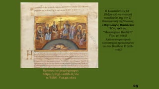 29
Βρίσκω το χειρόγραφο:
https://digi.vatlib.it/vie
w/MSS_Vat.gr.1613
Ο Κωνσταντίνος ΣΤ΄
(δεξιά από το σταυρό)
προεδρεύει της στη Ζ΄
Οικουμενική της Νίκαιας.
«Μηνολόγιο Βασιλείου
Β΄», 10ος αι.
“Menologium Basilii II”
(Vat. gr. 1613)
Από αυτοκρατορικό
εργαστήριο προορισμένο
για τον Βασίλειο B' (976-
1025)
 