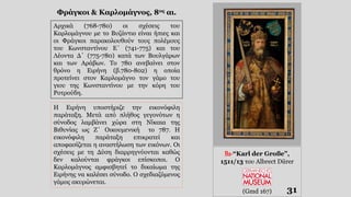 31
Αρχικά (768-780) οι σχέσεις του
Καρλομάγνου με το Βυζάντιο είναι ήπιες και
οι Φράγκοι παρακολουθούν τους πολέμους
του Κωνσταντίνου Ε΄ (741-775) και του
Λέοντα Δ΄ (775-780) κατά των Βουλγάρων
και των Αράβων. Το 780 ανεβαίνει στον
θρόνο η Ειρήνη (β.780-802) η οποία
προτείνει στον Καρλομάγνο τον γάμο του
γιου της Κωνσταντίνου με την κόρη του
Ροτρούδη.
Η Ειρήνη υποστήριζε την εικονόφιλη
παράταξη. Μετά από πλήθος γεγονότων η
σύνοδος λαμβάνει χώρα στη Νίκαια της
Βιθυνίας ως Ζ΄ Οικουμενική το 787. Η
εικονόφιλη παράταξη επικρατεί και
αποφασίζεται η αναστήλωση των εικόνων. Οι
σχέσεις με τη Δύση διαρρηγνύονται καθώς
δεν καλούνται φράγκοι επίσκοποι. Ο
Καρλομάγνος αμφισβητεί το δικαίωμα της
Ειρήνης να καλέσει σύνοδο. Ο σχεδιαζόμενος
γάμος ακυρώνεται.
Φράγκοι & Καρλομάγνος, 8ος αι.
B2-“Karl der Große”,
1511/13 του Albrect Dürer
(Gmd 167)
 