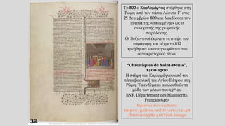 “Chroniques de Saint-Denis”,
1400-1500
Η στέψη του Καρλομάγνου από τον
πάπα βασιλική του Αγίου Πέτρου στη
Ρώμη. Τα ενδύματα ακολουθούν τη
μόδα των μέσων του 15ου αι.
BNF. Département des Manuscrits.
Français 6465
Βρίσκω τον κώδικα:
https://gallica.bnf.fr/ark:/12148
/btv1b10538041t/f196.image
Το 800 ο Καρλομάγνος στέφθηκε στη
Ρώμη από τον πάπα Λέοντα Γ΄ στις
25 Δεκεμβρίου 800 και διεκδίκησε την
ηγεσία της «οικουμένης» ως ο
συνεχιστής της ρωμαϊκής
παράδοσης.
Οι Βυζαντινοί έκριναν τη στέψη του
παράνομη και μέχρι το 812
αρνήθηκαν να αναγνωρίσουν τον
αυτοκρατορικό τίτλο.
32
 