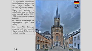 33
Το περίκεντρο οκταγωνικό
αυτοκρατορικό παρεκκλήσι
του Άαχεν άρχισε να
κτίζεται περίπου το 790-800.
Γύρω του χτίστηκε ο
καθεδρικός ναός του Άαχεν
όπου για 600 χρόνια (931-
1531) στέφονταν οι γερμανοί
βασιλείς.
Ο Κάρολος προσπάθησε να
δημιουργήσει μία «νέα
Ρώμη».
Στο παρεκκλήσι βλέπουμε
επιρροές από την κλασική
τέχνη, επίσης βυζαντινά &
γοτθικά στοιχεία.
 