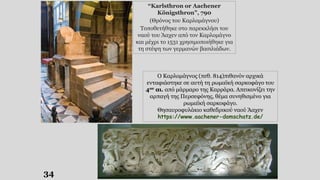 34
Ο Καρλομάγνος (πεθ. 814)πιθανόν αρχικά
ενταφιάστηκε σε αυτή τη ρωμαϊκή σαρκοφάγο του
4ου αι. από μάρμαρο της Καρράρα. Απεικονίζει την
αρπαγή της Περσεφόνης, θέμα συνηθισμένο για
ρωμαϊκή σαρκοφάγο.
Θησαυροφυλάκιο καθεδρικού ναού Άαχεν
https://www.aachener-domschatz.de/
“Karlsthron or Aachener
Königsthron”, 790
(Θρόνος του Καρλομάγνου)
Τοποθετήθηκε στο παρεκκλήσι του
ναού του Άαχεν από τον Καρλομάγνο
και μέχρι το 1531 χρησιμοποιήθηκε για
τη στέψη των γερμανών βασιλιάδων.
 