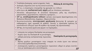 37
Πόλεις & συντεχνίες
 Υπάλληλοι διοίκησης, αστοί-κτηματίες, λαός.
 Διοίκηση: εξαρτάται από την Κωνσταντινούπολη.
 10ος αι., ο «στρατηγός» επικεφαλής της φρουράς των πόλεων.
 ρόλο έχουν οι εκκλησιαστικές αρχές μαζί με πλούσιους κατοίκους.
 «δυνατοί»: αξιωματούχοι & ανώτατοι διοικητικοί, μέλη της συγκλήτου,
μητροπολίτες, αρχιεπίσκοποι, επίσκοποι, ηγούμενοι…
 10ος αι., αναδιοργάνωση πόλεων: αστικές οικονομικές δραστηριότητες στα
Βαλκάνια (Θεσσαλονίκη, Δυρράχιο, Αδριανούπολη).
 Κωνσταντινούπολη: συντεχνιακή οργάνωση βιοτεχνίας & εμπορίου με
καθορισμένες ώρες εργασίας & μισθούς. Σκοπός η προστασία κράτους &
καταναλωτών (έλεγχος τιμών & αγαθών της αγοράς της πρωτεύουσας).
 11ος αι., συντεχνιακή οργάνωση άρχισε να παρακμάζει.
 ενίσχυση του γοήτρου Εκκλησίας και μοναχισμού,
 δωρεές προς την Εκκλησία & τα μοναστήρια,
 αύξηση ακίνητης εκκλησιαστικής περιουσίας,
10ος αι.:
 ίδρυση μεγάλων μοναστηριών στην επαρχία τα οποία έχουν και κάποια
κοινωνική ή φιλανθρωπική αποστολή,
 συσσώρευση τεράστιων μοναστηριακών περιουσιών οδηγεί σε μέτρα εναντίον
τους με πρόσκαιρα μόνο αποτελέσματα.
Εκκλησία & μοναχισμός
 
