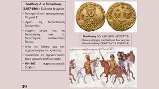 39
Βασίλειος Α΄ ο Μακεδόνας
(β.867-886) + Ευδοκία Ιγγερίνα
 δολοφονεί τον αυτοκράτορα
Μιχαήλ Γ΄,
 ιδρύει τη Μακεδονική
δυναστεία,
 παίρνει μέτρα για τη
δικαιοσύνη και τα
δικαστήρια, κωδικοποιεί
δίκαιο,
 θέτει τις βάσεις για την
ισχυροποίηση του κράτους,
 προσπαθεί να προστατεύσει
τους μικρούς καλλιεργητές.
 864-867: εκχριστιανισμός
Σέρβων.
Βασίλειος Α΄: bASILIOS AUGUST' b
Πίσω η σύζυγός του Ευδοκία & ο γιος του
Κωνσταντίνος (COhSTAhT S EVdOCIA)
 