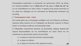 Σταυροφορίες ονομάστηκαν οι εκστρατείες των χριστιανικών εθνών της Δύσης,
που πραγματοποιήθηκαν από το τέλος του 11ου αι. μέχρι το τέλος του 13ου αι.
για την απελευθέρωση των Αγίων Τόπων. Ο αρχικός αυτός σκοπός κατάντησε με
τον καιρό ένα πρόσχημα για την οικονομική και θρησκευτική κατάκτηση της
Ανατολής.
Α΄ Σταυροφορία (1096 - 1099)
Στην πρώτη φάση της οι σταυροφόροι ηττήθηκαν από τους Τούρκους της Νίκαιας.
Αργότερα άλλος στρατός υπό τον Γοδεφρείδο της Μπουγιόν κυρίευσε τη Νίκαια
(1097), την Αντιόχεια (1098) και την Ιερουσαλήμ (1099).
Ο Γοδεφρείδος αναγορεύτηκε βασιλιάς της Ιερουσαλήμ. Διάφορα θρησκευτικά
τάγματα δημιουργήθηκαν για την απελευθέρωση των Αγίων Τόπων και την
υπεράσπιση των χριστιανικών κρατών της Ανατολής:
1) το τάγμα των Ιωαννιτών Ιπποτών της Ιερουσαλήμ,
2) το τάγμα των Ναϊτών,
3) το τάγμα των Τευτόνων, δηλ. γερμανών ιπποτών. 41
 