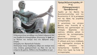 9
Πρώιμη Βυζαντινή περίοδος, 4ος-
7ος αι.
(Παλαιοχριστιανική, ή
Πρωτοβυζαντινή)
Αρχίζει με την ίδρυση της
Κωνσταντινούπολης από τον
Κωνσταντίνο Α΄ & τη μεταφορά
εκεί της έδρας της ρωμαϊκής
αυτοκρατορίας.
Η μετατόπιση του κέντρου
βάρους στην Ανατολή & η
θέσπιση του χριστιανισμού ως
επίσημης θρησκείας του
κράτους, άλλαξαν ριζικά το
πρόσωπο της αυτοκρατορίας,
κάνοντας έντονο τον
θρησκευτικό χαρακτήρα της.
Η αλλαγή αυτή έγινε σταδιακά,
ενώ παρατηρείται συνέχεια &
επιβίωση στοιχείων της
προηγούμενης περιόδου σε
όλους τους τομείς της ζωής της
αυτοκρατορίας.
Ο Κωνσταντίνος γεννήθηκε στη Ναϊσό (σήμερινή Niš
στη Σερβία) & ανακηρύχθηκε Αύγουστος το 306 (με
το θάνατο του πατέρα του) στο Εβόρακο (σήμ.
Γιορκ).
Επαρχίες του: Βρετανία & Γαλατία.
Επέστρεψε στους Τρεβήρους (έδρα του πατέρα του)
τους οποίους χρησιμοποίησε ως έδρα του για τα
επόμενα έξι χρόνια. Πέθανε στη Νικομήδεια το 337.
 