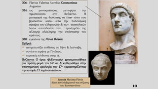 10
306: Flavius Valerius Aurelius Constantinus
Augustus
324: ως μονοκράτορας μεταφέρει την
πρωτεύουσα στο Βυζάντιο. Η
μεταφορά της διοίκησης σε έναν τόπο που
βρισκόταν κάτω από την πολιτισμική
σφαίρα του ελληνισμού & των ανατολικών
λαών αποτελούσε τον προάγγελο της
αλλαγής ολόκληρης της υπόστασης του
κράτους.
330: εγκαίνια της Nova Roma
Εχθροί:
 αντιμετωπίζει επιθέσεις σε Pήνο & Δούναβη,
 συνάπτει ειρήνη με Γότθους,
 περσικός κίνδυνος στην Α.
Βυζάντιο: Ο όρος «βυζαντινός» χρησιμοποιήθηκε
για πρώτη φορά τον 16ο αι. & καθιερώθηκε στην
επιστημονική ορολογία τον 17ο χαρακτηρίζοντας
την ιστορία 11 περίπου αιώνων.
Fausta Maxima Flavia
Κόρη του Μαξιμιανού και σύζυγος
του Κωνσταντίνου
 
