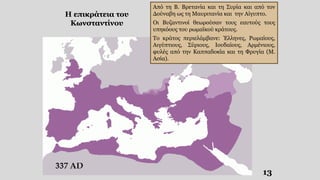 Από τη Β. Βρετανία και τη Συρία και από τον
Δούναβη ως τη Μαυριτανία και την Αίγυπτο.
Οι Βυζαντινοί θεωρούσαν τους εαυτούς τους
υπηκόους του ρωμαϊκού κράτους.
Το κράτος περιελάμβανε: Έλληνες, Ρωμαίους,
Αιγύπτιους, Σύριους, Ιουδαίους, Αρμένιους,
φυλές από την Καππαδοκία και τη Φρυγία (Μ.
Ασία).
Η επικράτεια του
Κωνσταντίνου
13
 