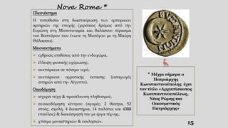 Nova Roma *
15
* Μέχρι σήμερα ο
Πατριάρχης
Κωνσταντινούπολης έχει
τον τίτλο «Αρχιεπίσκοπος
Κωνσταντινουπόλεως,
Νέας Ρώμης και
Οικουμενικός
Πατριάρχης»
Πλεονέκτημα
Η τοποθεσία στη διασταύρωση των εμπορικών
αρτηριών της εποχής (χερσαίος δρόμος από την
Ευρώπη στη Μεσοποταμία και θαλάσσιο πέρασμα
του Βοσπόρου που ένωνε τη Μεσόγειο με τη Μαύρη
Θάλασσα).
Μειονεκτήματα
 εχθρικές επιθέσεις από την ενδοχώρα,
 έλλειψη φυσικής οχύρωσης,
 ανεπάρκεια σε πόσιμο νερό,
 ανεπάρκεια αγροτικής έκτασης (εισαγωγές
σιτηρών από την Αίγυπτο).
Οικοδόμηση
 ισχυρά τείχη & προσέλκυση πληθυσμού,
 ανοικοδόμηση κέντρου (αγορές, 2 θέατρα, 52
στοές, σχολή, 4 δικαστήρια, 14 παλάτια και 4388
επαύλεις) & διακόσμησή του με έργα τέχνης,
 χτίσιμο μοναστηριών & εκκλησιών.
 
