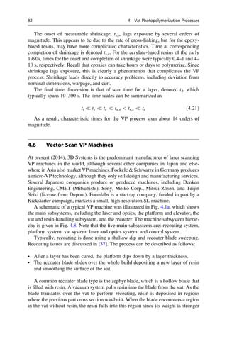 The onset of measurable shrinkage, ts,o, lags exposure by several orders of
magnitude. This appears to be due to the rate of cross-linking, but for the epoxy-
based resins, may have more complicated characteristics. Time at corresponding
completion of shrinkage is denoted ts,c. For the acrylate-based resins of the early
1990s, times for the onset and completion of shrinkage were typically 0.4–1 and 4–
10 s, respectively. Recall that epoxies can take hours or days to polymerize. Since
shrinkage lags exposure, this is clearly a phenomenon that complicates the VP
process. Shrinkage leads directly to accuracy problems, including deviation from
nominal dimensions, warpage, and curl.
The final time dimension is that of scan time for a layer, denoted td, which
typically spans 10–300 s. The time scales can be summarized as
tt  tk  te  ts,o  ts,c  td ð4:21Þ
As a result, characteristic times for the VP process span about 14 orders of
magnitude.
4.6 Vector Scan VP Machines
At present (2014), 3D Systems is the predominant manufacturer of laser scanning
VP machines in the world, although several other companies in Japan and else-
where in Asia also market VP machines. Fockele  Schwarze in Germany produces
a micro-VP technology, although they only sell design and manufacturing services.
Several Japanese companies produce or produced machines, including Denken
Engineering, CMET (Mitsubishi), Sony, Meiko Corp., Mitsui Zosen, and Teijin
Seiki (license from Dupont). Formlabs is a start-up company, funded in part by a
Kickstarter campaign, markets a small, high-resolution SL machine.
A schematic of a typical VP machine was illustrated in Fig. 4.1a, which shows
the main subsystems, including the laser and optics, the platform and elevator, the
vat and resin-handling subsystem, and the recoater. The machine subsystem hierar-
chy is given in Fig. 4.8. Note that the five main subsystems are: recoating system,
platform system, vat system, laser and optics system, and control system.
Typically, recoating is done using a shallow dip and recoater blade sweeping.
Recoating issues are discussed in [37]. The process can be described as follows:
• After a layer has been cured, the platform dips down by a layer thickness.
• The recoater blade slides over the whole build depositing a new layer of resin
and smoothing the surface of the vat.
A common recoater blade type is the zephyr blade, which is a hollow blade that
is filled with resin. A vacuum system pulls resin into the blade from the vat. As the
blade translates over the vat to perform recoating, resin is deposited in regions
where the previous part cross section was built. When the blade encounters a region
in the vat without resin, the resin falls into this region since its weight is stronger
82 4 Vat Photopolymerization Processes
 