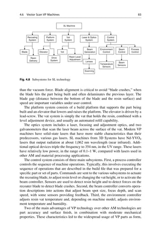 than the vacuum force. Blade alignment is critical to avoid “blade crashes,” when
the blade hits the part being built and often delaminates the previous layer. The
blade gap (distance between the bottom of the blade and the resin surface) and
speed are important variables under user control.
The platform system consists of a build platform that supports the part being
built and an elevator that lowers and raises the platform. The elevator is driven by a
lead-screw. The vat system is simply the vat that holds the resin, combined with a
level adjustment device, and usually an automated refill capability.
The optics system includes a laser, focusing and adjustment optics, and two
galvanometers that scan the laser beam across the surface of the vat. Modern VP
machines have solid-state lasers that have more stable characteristics than their
predecessors, various gas lasers. SL machines from 3D Systems have Nd-YVO4
lasers that output radiation at about 1,062 nm wavelength (near infrared). Addi-
tional optical devices triple the frequency to 354 nm, in the UV range. These lasers
have relatively low power, in the range of 0.1–1 W, compared with lasers used in
other AM and material processing applications.
The control system consists of three main subsystems. First, a process controller
controls the sequence of machine operations. Typically, this involves executing the
sequence of operations that are described in the build file that was prepared for a
specific part or set of parts. Commands are sent to the various subsystems to actuate
the recoating blade, to adjust resin level or changing the vat height, or to activate the
beam controller. Sensors are used to detect resin height and to detect forces on the
recoater blade to detect blade crashes. Second, the beam controller converts opera-
tion descriptions into actions that adjust beam spot size, focus depth, and scan
speed, with some sensors providing feedback. Third, the environment controller
adjusts resin vat temperature and, depending on machine model, adjusts environ-
ment temperature and humidity.
Two of the main advantages of VP technology over other AM technologies are
part accuracy and surface finish, in combination with moderate mechanical
properties. These characteristics led to the widespread usage of VP parts as form,
SL Machine
Lenses
Scanning
Temperature
Sensors
Beam
Sensors
Recoating
System
Blade Elevator
Resin Level
Adjustment
Resin
Delivery
Vat
Beam
Generation
Environment
Control
Beam
Control
Process
Control
Platform
System
Vat
System
Drive
System
Laser  Optics
System
Control
System
Fig. 4.8 Subsystems for SL technology
4.6 Vector Scan VP Machines 83
 