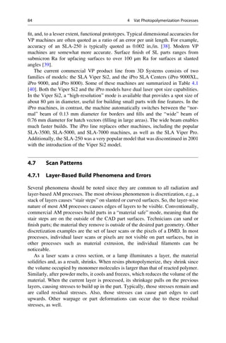 fit, and, to a lesser extent, functional prototypes. Typical dimensional accuracies for
VP machines are often quoted as a ratio of an error per unit length. For example,
accuracy of an SLA-250 is typically quoted as 0.002 in./in. [38]. Modern VP
machines are somewhat more accurate. Surface finish of SL parts ranges from
submicron Ra for upfacing surfaces to over 100 μm Ra for surfaces at slanted
angles [39].
The current commercial VP product line from 3D Systems consists of two
families of models: the SLA Viper Si2, and the iPro SLA Centers (iPro 9000XL,
iPro 9000, and iPro 8000). Some of these machines are summarized in Table 4.1
[40]. Both the Viper Si2 and the iPro models have dual laser spot size capabilities.
In the Viper Si2, a “high-resolution” mode is available that provides a spot size of
about 80 μm in diameter, useful for building small parts with fine features. In the
iPro machines, in contrast, the machine automatically switches between the “nor-
mal” beam of 0.13 mm diameter for borders and fills and the “wide” beam of
0.76 mm diameter for hatch vectors (filling in large areas). The wide beam enables
much faster builds. The iPro line replaces other machines, including the popular
SLA-3500, SLA-5000, and SLA-7000 machines, as well as the SLA Viper Pro.
Additionally, the SLA-250 was a very popular model that was discontinued in 2001
with the introduction of the Viper Si2 model.
4.7 Scan Patterns
4.7.1 Layer-Based Build Phenomena and Errors
Several phenomena should be noted since they are common to all radiation and
layer-based AM processes. The most obvious phenomenon is discretization, e.g., a
stack of layers causes “stair steps” on slanted or curved surfaces. So, the layer-wise
nature of most AM processes causes edges of layers to be visible. Conventionally,
commercial AM processes build parts in a “material safe” mode, meaning that the
stair steps are on the outside of the CAD part surfaces. Technicians can sand or
finish parts; the material they remove is outside of the desired part geometry. Other
discretization examples are the set of laser scans or the pixels of a DMD. In most
processes, individual laser scans or pixels are not visible on part surfaces, but in
other processes such as material extrusion, the individual filaments can be
noticeable.
As a laser scans a cross section, or a lamp illuminates a layer, the material
solidifies and, as a result, shrinks. When resins photopolymerize, they shrink since
the volume occupied by monomer molecules is larger than that of reacted polymer.
Similarly, after powder melts, it cools and freezes, which reduces the volume of the
material. When the current layer is processed, its shrinkage pulls on the previous
layers, causing stresses to build up in the part. Typically, those stresses remain and
are called residual stresses. Also, those stresses can cause part edges to curl
upwards. Other warpage or part deformations can occur due to these residual
stresses, as well.
84 4 Vat Photopolymerization Processes
 