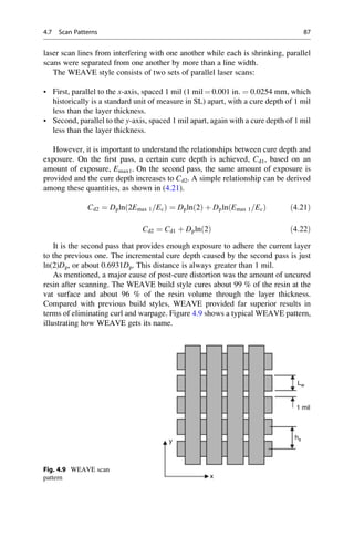 laser scan lines from interfering with one another while each is shrinking, parallel
scans were separated from one another by more than a line width.
The WEAVE style consists of two sets of parallel laser scans:
• First, parallel to the x-axis, spaced 1 mil (1 mil ¼ 0.001 in. ¼ 0.0254 mm, which
historically is a standard unit of measure in SL) apart, with a cure depth of 1 mil
less than the layer thickness.
• Second, parallel to the y-axis, spaced 1 mil apart, again with a cure depth of 1 mil
less than the layer thickness.
However, it is important to understand the relationships between cure depth and
exposure. On the first pass, a certain cure depth is achieved, Cd1, based on an
amount of exposure, Emax1. On the second pass, the same amount of exposure is
provided and the cure depth increases to Cd2. A simple relationship can be derived
among these quantities, as shown in (4.21).
Cd2 ¼ Dpln 2Emax 1=Ec
ð Þ ¼ Dpln 2
ð Þ þ Dpln Emax 1=Ec
ð Þ ð4:21Þ
Cd2 ¼ Cd1 þ Dpln 2
ð Þ ð4:22Þ
It is the second pass that provides enough exposure to adhere the current layer
to the previous one. The incremental cure depth caused by the second pass is just
ln(2)Dp, or about 0.6931Dp. This distance is always greater than 1 mil.
As mentioned, a major cause of post-cure distortion was the amount of uncured
resin after scanning. The WEAVE build style cures about 99 % of the resin at the
vat surface and about 96 % of the resin volume through the layer thickness.
Compared with previous build styles, WEAVE provided far superior results in
terms of eliminating curl and warpage. Figure 4.9 shows a typical WEAVE pattern,
illustrating how WEAVE gets its name.
1 mil
Lw
hs
x
y
Fig. 4.9 WEAVE scan
pattern
4.7 Scan Patterns 87
 
