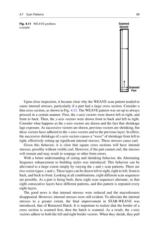 Upon close inspection, it became clear why the WEAVE scan pattern tended to
cause internal stresses, particularly if a part had a large cross section. Consider a
thin cross section, as shown in Fig. 4.11. The WEAVE pattern was set up to always
proceed in a certain manner. First, the x-axis vectors were drawn left to right, and
front to back. Then, the y-axis vectors were drawn front to back and left to right.
Consider what happens as the y-axis vectors are drawn and the fact that shrinkage
lags exposure. As successive vectors are drawn, previous vectors are shrinking, but
these vectors have adhered to the x-axis vectors and to the previous layer. In effect,
the successive shrinkage of y-axis vectors causes a “wave” of shrinkage from left to
right, effectively setting up significant internal stresses. These stresses cause curl.
Given this behavior, it is clear that square cross sections will have internal
stresses, possibly without visible curl. However, if the part cannot curl, the stresses
will remain and may result in warpage or other form errors.
With a better understanding of curing and shrinking behavior, the Alternating
Sequence enhancement to building styles was introduced. This behavior can be
alleviated to a large extent simply by varying the x and y scan patterns. There are
two vector types: x and y. These types can be drawn left to right, right to left, front to
back, and back to front. Looking at all combinations, eight different scan sequences
are possible. As a part is being built, these eight scan sequences alternate, so that
eight consecutive layers have different patterns, and this pattern is repeated every
eight layers.
The good news is that internal stresses were reduced and the macrofissures
disappeared. However, internal stresses were still evident. To alleviate the internal
stresses to a greater extent, the final improvement in STAR-WEAVE was
introduced, that of Retracted Hatch. It is important to realize that the border of a
cross section is scanned first, then the hatch is scanned. As a result, the x-axis
vectors adhere to both the left and right border vectors. When they shrink, they pull
Fig. 4.11 WEAVE problem
example
4.7 Scan Patterns 89
 