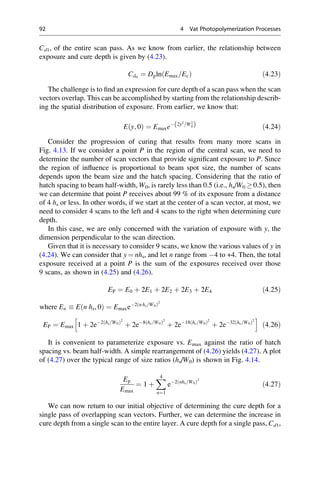 Cd1, of the entire scan pass. As we know from earlier, the relationship between
exposure and cure depth is given by (4.23).
Cd0
¼ Dpln Emax=Ec
ð Þ ð4:23Þ
The challenge is to find an expression for cure depth of a scan pass when the scan
vectors overlap. This can be accomplished by starting from the relationship describ-
ing the spatial distribution of exposure. From earlier, we know that:
E y; 0
ð Þ ¼ Emaxe 2y2
=W2
0
ð Þ ð4:24Þ
Consider the progression of curing that results from many more scans in
Fig. 4.13. If we consider a point P in the region of the central scan, we need to
determine the number of scan vectors that provide significant exposure to P. Since
the region of influence is proportional to beam spot size, the number of scans
depends upon the beam size and the hatch spacing. Considering that the ratio of
hatch spacing to beam half-width, W0, is rarely less than 0.5 (i.e., hs/W0 0.5), then
we can determine that point P receives about 99 % of its exposure from a distance
of 4 hs or less. In other words, if we start at the center of a scan vector, at most, we
need to consider 4 scans to the left and 4 scans to the right when determining cure
depth.
In this case, we are only concerned with the variation of exposure with y, the
dimension perpendicular to the scan direction.
Given that it is necessary to consider 9 scans, we know the various values of y in
(4.24). We can consider that y ¼ nhs, and let n range from 4 to +4. Then, the total
exposure received at a point P is the sum of the exposures received over those
9 scans, as shown in (4.25) and (4.26).
EP ¼ E0 þ 2E1 þ 2E2 þ 2E3 þ 2E4 ð4:25Þ
where En  E n hs, 0
ð Þ ¼ Emaxe2 n hs=W0
ð Þ2
EP ¼ Emax 1 þ 2e2 hs=W0
ð Þ2
þ 2e8 hs=W0
ð Þ2
þ 2e18 hs=W0
ð Þ2
þ 2e32 hs=W0
ð Þ2
h i
ð4:26Þ
It is convenient to parameterize exposure vs. Emax against the ratio of hatch
spacing vs. beam half-width. A simple rearrangement of (4.26) yields (4.27). A plot
of (4.27) over the typical range of size ratios (hs/W0) is shown in Fig. 4.14.
Ep
Emax
¼ 1 þ
X
4
n¼1
e2 nhs=W0
ð Þ2
ð4:27Þ
We can now return to our initial objective of determining the cure depth for a
single pass of overlapping scan vectors. Further, we can determine the increase in
cure depth from a single scan to the entire layer. A cure depth for a single pass, Cd1,
92 4 Vat Photopolymerization Processes
 