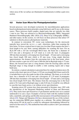 where areas of the vat surface are illuminated simultaneously to define a part cross
section.
4.8 Vector Scan Micro-Vat Photopolymerization
Several processes were developed exclusively for microfabrication applications
based on photopolymerization principles using both lasers and X-rays as the energy
source. These processes build complex shaped parts that are typically less than
1 mm in size. They are referred to as Microstereolithography (MSL), Integrated
Hardened Stereolithography (IH), LIGA [42], Deep X-ray Lithography (DXRL),
and other names. In this section, we will focus on those processes that utilize UV
radiation to directly process photopolymer materials.
In contrast to convention VP, vector scan technologies for the microscale
typically have moved the vat in x, y, and z directions, rather than scanning the
laser beam. To focus a typical laser to spot sizes less than 20 μm requires the laser’s
focal length to be very short, causing difficulties for scanning the laser. For an
SLA-250 with a 325 nm wavelength HeCd laser, the beam has a diameter of
0.33 mm and a divergence of 1.25 mrad as it exits the laser. It propagates
280 mm then encounters a diverging lens (focal length 25 mm) and a converging
lens (focal length 100 mm) which is 85 mm away. Using simple thin-lens
approximations, the distance from the converging lens to the focal point, where
the laser reaches a spot size of 0.2 mm is 940 mm and its Rayleigh range is 72 mm.
Hence, the focused laser spot is a long distance from the focusing optics and the
Rayleigh range is long enough to enable a wide scanning region and a large
build area.
In contrast, a typical calculation is presented here for a high-resolution micro-SL
system with a laser spot size of 10 μm. A 325 nm wavelength HeCd laser used in SL
is included here to give the reader an idea of the challenge. The beam, as it exits the
laser, has a diameter of 0.33 mm and a divergence of 1.25 mrad. It propagates
280 mm then encounters a diverging lens (focal length 25 mm) and a converging
lens (focal length 36.55 mm). The distance from the converging lens to the focal
point is 54.3 mm and its Rayleigh range is only 0.24 mm. It would be very difficult
to scan this laser beam across a vat without severe spot distortions.
Scanning micro-VP systems have been presented in literature since 1993 with
the introduction of the Integrated Hardening method of Ikuta and Hirowatari
[43]. They used a laser spot focused to a 5-μm diameter and the resin vat is scanned
underneath it to cure a layer. Examples of devices built with this method include
tubes, manifolds, and springs and flexible microactuators [44] and fluid channels on
silicon [45]. Takagi and Nakajima [46] have demonstrated the use of this technol-
ogy for connecting MEMS gears together on a substrate. The artifact fabricated
using micro-VP can be used as a mold for subsequent electroplating followed by
removal of the resin [47]. This method has been able to achieve sub-1 μm minimum
feature size.
94 4 Vat Photopolymerization Processes
 