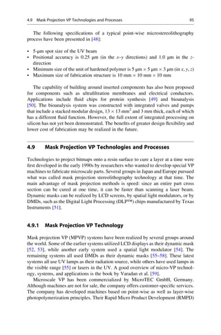 The following specifications of a typical point-wise microstereolithography
process have been presented in [48]:
• 5-μm spot size of the UV beam
• Positional accuracy is 0.25 μm (in the x–y directions) and 1.0 μm in the z-
direction
• Minimum size of the unit of hardened polymer is 5 μm  5 μm  3 μm (in x, y, z)
• Maximum size of fabrication structure is 10 mm  10 mm  10 mm
The capability of building around inserted components has also been proposed
for components such as ultrafiltration membranes and electrical conductors.
Applications include fluid chips for protein synthesis [49] and bioanalysis
[50]. The bioanalysis system was constructed with integrated valves and pumps
that include a stacked modular design, 13  13 mm2
and 3 mm thick, each of which
has a different fluid function. However, the full extent of integrated processing on
silicon has not yet been demonstrated. The benefits of greater design flexibility and
lower cost of fabrication may be realized in the future.
4.9 Mask Projection VP Technologies and Processes
Technologies to project bitmaps onto a resin surface to cure a layer at a time were
first developed in the early 1990s by researchers who wanted to develop special VP
machines to fabricate microscale parts. Several groups in Japan and Europe pursued
what was called mask projection stereolithography technology at that time. The
main advantage of mask projection methods is speed: since an entire part cross
section can be cured at one time, it can be faster than scanning a laser beam.
Dynamic masks can be realized by LCD screens, by spatial light modulators, or by
DMDs, such as the Digital Light Processing (DLP™) chips manufactured by Texas
Instruments [51].
4.9.1 Mask Projection VP Technology
Mask projection VP (MPVP) systems have been realized by several groups around
the world. Some of the earlier systems utilized LCD displays as their dynamic mask
[52, 53], while another early system used a spatial light modulator [54]. The
remaining systems all used DMDs as their dynamic masks [55–58]. These latest
systems all use UV lamps as their radiation source, while others have used lamps in
the visible range [55] or lasers in the UV. A good overview of micro-VP technol-
ogy, systems, and applications is the book by Varadan et al. [59].
Microscale VP has been commercialized by MicroTEC GmbH, Germany.
Although machines are not for sale, the company offers customer-specific services.
The company has developed machines based on point-wise as well as layer-wise
photopolymerization principles. Their Rapid Micro Product Development (RMPD)
4.9 Mask Projection VP Technologies and Processes 95
 