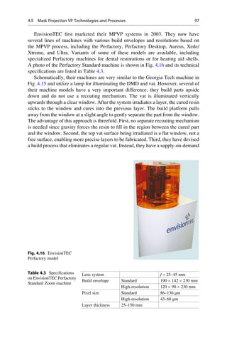 EnvisionTEC first marketed their MPVP systems in 2003. They now have
several lines of machines with various build envelopes and resolutions based on
the MPVP process, including the Perfactory, Perfactory Desktop, Aureus, Xede/
Xtreme, and Ultra. Variants of some of these models are available, including
specialized Perfactory machines for dental restorations or for hearing aid shells.
A photo of the Perfactory Standard machine is shown in Fig. 4.16 and its technical
specifications are listed in Table 4.3.
Schematically, their machines are very similar to the Georgia Tech machine in
Fig. 4.15 and utilize a lamp for illuminating the DMD and vat. However, several of
their machine models have a very important difference: they build parts upside
down and do not use a recoating mechanism. The vat is illuminated vertically
upwards through a clear window. After the system irradiates a layer, the cured resin
sticks to the window and cures into the previous layer. The build platform pulls
away from the window at a slight angle to gently separate the part from the window.
The advantage of this approach is threefold. First, no separate recoating mechanism
is needed since gravity forces the resin to fill in the region between the cured part
and the window. Second, the top vat surface being irradiated is a flat window, not a
free surface, enabling more precise layers to be fabricated. Third, they have devised
a build process that eliminates a regular vat. Instead, they have a supply-on-demand
Fig. 4.16 EnvisionTEC
Perfactory model
Table 4.3 Specifications
on EnvisionTEC Perfactory
Standard Zoom machine
Lens system f ¼ 25–45 mm
Build envelope Standard 190  142  230 mm
High-resolution 120  90  230 mm
Pixel size Standard 86–136 μm
High-resolution 43–68 μm
Layer thickness 25–150 mm
4.9 Mask Projection VP Technologies and Processes 97
 