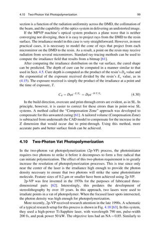 section is a function of the radiation uniformity across the DMD, the collimation of
the beam, and the capability of the optics system in delivering an undistorted image.
If the MPVP machine’s optical system produces a plane wave that is neither
converging nor diverging, then it is easy to project rays from the DMD to the resin
surface. The irradiance model in this case is very straightforward. However, in most
practical cases, it is necessary to model the cone of rays that project from each
micromirror on the DMD to the resin. As a result, a point on the resin may receive
radiation from several micromirrors. Standard ray-tracing methods can be used to
compute the irradiance field that results from a bitmap [61].
After computing the irradiance distribution on the vat surface, the cured shape
can be predicted. The depth of cure can be computed in a manner similar to that
used in Sect. 4.5. Cure depth is computed as the product of the resin’s Dp value and
the exponential of the exposure received divided by the resin’s Ec value, as in
(4.15). The exposure received is simply the product of the irradiance at a point and
the time of exposure, T.
Cd ¼ DPeE=Ec
¼ DPeH T=Ec
ð4:30Þ
In the build direction, overcure and print-through errors are evident, as in SL. In
principle, however, it is easier to correct for these errors than in point-wise SL
systems. A method called the “Compensation Zone” approach was developed to
compensate for this unwanted curing [61]. A tailored volume (Compensation Zone)
is subtracted from underneath the CAD model to compensate for the increase in the
Z dimension that would occur due to print-through. Using this method, more
accurate parts and better surface finish can be achieved.
4.10 Two-Photon Vat Photopolymerization
In the two-photon vat photopolymerization (2p-VP) process, the photoinitiator
requires two photons to strike it before it decomposes to form a free radical that
can initiate polymerization. The effect of this two-photon requirement is to greatly
increase the resolution of photopolymerization processes. This is true since only
near the center of the laser is the irradiance high enough to provide the photon
density necessary to ensure that two photons will strike the same photoinitiator
molecule. Feature sizes of 0.2 μm or smaller have been achieved using 2p-VP.
2p-VP was first invented in the 1970s for the purposes of fabricated three-
dimensional parts [62]. Interestingly, this predates the development of
stereolithography by over 10 years. In this approach, two lasers were used to
irradiate points in a vat of photopolymer. When the focused laser spots intersected,
the photon density was high enough for photopolymerization.
More recently, 2p-VP received research attention in the late 1990s. A schematic
of a typical research setup for this process is shown in Fig. 4.18 [63]. In this system,
they used a high-power Ti:Sapphire laser, with wavelength 790 nm, pulse-width
200 fs, and peak power 50 kW. The objective lens had an NA ¼ 0.85. Similarly to
4.10 Two-Photon Vat Photopolymerization 99
 