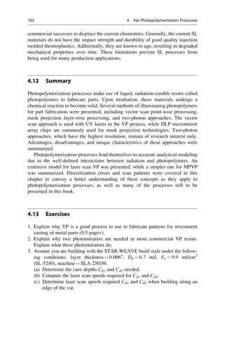 commercial successes to displace the current chemistries. Generally, the current SL
materials do not have the impact strength and durability of good quality injection
molded thermoplastics. Additionally, they are known to age, resulting in degraded
mechanical properties over time. These limitations prevent SL processes from
being used for many production applications.
4.12 Summary
Photopolymerization processes make use of liquid, radiation-curable resins called
photopolymers to fabricate parts. Upon irradiation, these materials undergo a
chemical reaction to become solid. Several methods of illuminating photopolymers
for part fabrication were presented, including vector scan point-wise processing,
mask projection layer-wise processing, and two-photon approaches. The vector
scan approach is used with UV lasers in the VP process, while DLP micromirror
array chips are commonly used for mask projection technologies. Two-photon
approaches, which have the highest resolution, remain of research interest only.
Advantages, disadvantages, and unique characteristics of these approaches were
summarized.
Photopolymerization processes lend themselves to accurate analytical modeling
due to the well-defined interactions between radiation and photopolymers. An
extensive model for laser scan VP was presented, while a simpler one for MPVP
was summarized. Discretization errors and scan patterns were covered in this
chapter to convey a better understanding of these concepts as they apply to
photopolymerization processes, as well as many of the processes still to be
presented in this book.
4.13 Exercises
1. Explain why VP is a good process to use to fabricate patterns for investment
casting of metal parts (0.5 page+).
2. Explain why two photoinitiators are needed in most commercial VP resins.
Explain what these photoinitiators do.
3. Assume you are building with the STAR-WEAVE build style under the follow-
ing conditions: layer thickness ¼ 0.00600
, Dp ¼ 6.7 mil, Ec ¼ 9.9 mJ/cm2
(SL-5240), machine ¼ SLA-250/50.
(a) Determine the cure depths Cd1 and Cd2 needed.
(b) Compute the laser scan speeds required for Cd1 and Cd2.
(c) Determine laser scan speeds required Cd1 and Cd2 when building along an
edge of the vat.
102 4 Vat Photopolymerization Processes
 
