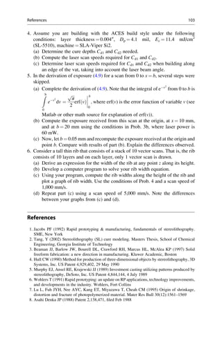 4. Assume you are building with the ACES build style under the following
conditions: layer thickness ¼ 0.00400
, Dp ¼ 4.1 mil, Ec ¼ 11.4 mJ/cm2
(SL-5510), machine ¼ SLA-Viper Si2.
(a) Determine the cure depths Cd1 and Cd2 needed.
(b) Compute the laser scan speeds required for Cd1 and Cd2.
(c) Determine laser scan speeds required for Cd1 and Cd2 when building along
an edge of the vat, taking into account the laser beam angle.
5. In the derivation of exposure (4.9) for a scan from 0 to x ¼ b, several steps were
skipped.
(a) Complete the derivation of (4.9). Note that the integral of ev2
from 0 to b is
Zb
0
ev2
dv ¼
ﬃﬃﬃ
π
p
2
erf v
ð Þ




b
0
; where erf(v) is the error function of variable v (see
Matlab or other math source for explanation of erf(v)).
(b) Compute the exposure received from this scan at the origin, at x ¼ 10 mm,
and at b ¼ 20 mm using the conditions in Prob. 3b, where laser power is
60 mW.
(c) Now, let b ¼ 0.05 mm and recompute the exposure received at the origin and
point b. Compare with results of part (b). Explain the differences observed.
6. Consider a tall thin rib that consists of a stack of 10 vector scans. That is, the rib
consists of 10 layers and on each layer, only 1 vector scan is drawn.
(a) Derive an expression for the width of the rib at any point z along its height.
(b) Develop a computer program to solve your rib width equation.
(c) Using your program, compute the rib widths along the height of the rib and
plot a graph of rib width. Use the conditions of Prob. 4 and a scan speed of
1,000 mm/s.
(d) Repeat part (c) using a scan speed of 5,000 mm/s. Note the differences
between your graphs from (c) and (d).
References
1. Jacobs PF (1992) Rapid prototyping  manufacturing, fundamentals of stereolithography.
SME, New York
2. Tang, Y (2002) Stereolithography (SL) cure modeling. Masters Thesis, School of Chemical
Engineering, Georgia Institute of Technology
3. Beaman JJ, Barlow JW, Bourell DL, Crawford RH, Marcus HL, McAlea KP (1997) Solid
freeform fabrication: a new direction in manufacturing. Kluwer Academic, Boston
4. Hull CW (1990) Method for production of three-dimensional objects by stereolithography, 3D
Systems, Inc. US Patent 4,929,402, 29 May 1990
5. Murphy EJ, Ansel RE, Krajewski JJ (1989) Investment casting utilizing patterns produced by
stereolithography, DeSoto, Inc. US Patent 4,844,144, 4 July 1989
6. Wohlers T (1991) Rapid prototyping: an update on RP applications, technology improvements,
and developments in the industry. Wohlers, Fort Collins
7. Lu L, Fuh JYH, Nee AYC, Kang ET, Miyazawa T, Cheah CM (1995) Origin of shrinkage,
distortion and fracture of photopolymerized material. Mater Res Bull 30(12):1561–1569
8. Asahi Denka JP (1988) Patent 2,138,471, filed Feb 1988
References 103
 