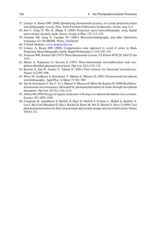57. Limaye A, Rosen DW (2004) Quantifying dimensional accuracy of a mask projection micro
stereolithography system. Proc. Solid Freeform Fabrication Symposium, Austin, Aug 2–4
58. Sun C, Fang N, Wu D, Zhang X (2005) Projection micro-stereolithography using digital
micro-mirror dynamic mask. Sensor Actuat A-Phys 121:113–120
59. Varadan VK, Jiang S, Varadan VV (2001) Microstereolithography and other fabrication
techniques for 3D MEMS. Wiley, Chichester
60. V-Flash Modeler, www.modelin3d.com
61. Limaye A, Rosen DW (2006) Compensation zone approach to avoid Z errors in Mask
Projection Stereolithography builds. Rapid Prototyping J 12(5):283–291
62. Swanson WK, Kremer SD (1975) Three dimensional systems. US Patent 4078229, filed 27 Jan
1975
63. Maruo S, Nakamura O, Kawata S (1997) Three-dimensional microfabrication with two-
photon-absorbed photopolymerization. Opt Lett 22(2):132–134
64. Kawata S, Sun H, Tanaka T, Takada K (2001) Finer features for functional microdevices.
Nature 412:697–698
65. Miwa M, Juodkazis S, Kawakami T, Matsuo S, Misawa H (2001) Femtosecond two-photon
stereolithography. Appl Phys A-Mater 73:561–566
66. Sun H, Kawakami T, Xu Y, Ye J, Matsuo S, Misawa H, Miwa M, Kaneko R (2000) Real three-
dimensional microstructures fabricated by photopolymerization of resins through two-photon
absorption. Opt Lett 25(15):1110–1112
67. Albota M (1998) Design of organic molecules with large two-photon absorption cross sections.
Science 281:1653–1656
68. Cumpston B, Ananthavel S, Barlow S, Dyer D, Ehrlich J, Erskine L, Heikal A, Kuebler S,
Lee I, Mc-Cord Maughon D, Qin J, Rockel H, Rumi M, Wu X, Marder S, Perry J (1999) Two
photon polymerization for three dimensional optical data storage and microfabrication. Nature
398:51–54
106 4 Vat Photopolymerization Processes
 
