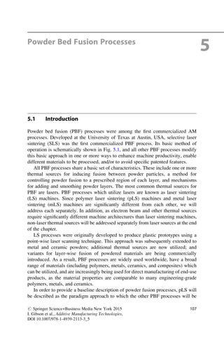 Powder Bed Fusion Processes
5
5.1 Introduction
Powder bed fusion (PBF) processes were among the first commercialized AM
processes. Developed at the University of Texas at Austin, USA, selective laser
sintering (SLS) was the first commercialized PBF process. Its basic method of
operation is schematically shown in Fig. 5.1, and all other PBF processes modify
this basic approach in one or more ways to enhance machine productivity, enable
different materials to be processed, and/or to avoid specific patented features.
All PBF processes share a basic set of characteristics. These include one or more
thermal sources for inducing fusion between powder particles, a method for
controlling powder fusion to a prescribed region of each layer, and mechanisms
for adding and smoothing powder layers. The most common thermal sources for
PBF are lasers. PBF processes which utilize lasers are known as laser sintering
(LS) machines. Since polymer laser sintering (pLS) machines and metal laser
sintering (mLS) machines are significantly different from each other, we will
address each separately. In addition, as electron beam and other thermal sources
require significantly different machine architectures than laser sintering machines,
non-laser thermal sources will be addressed separately from laser sources at the end
of the chapter.
LS processes were originally developed to produce plastic prototypes using a
point-wise laser scanning technique. This approach was subsequently extended to
metal and ceramic powders; additional thermal sources are now utilized; and
variants for layer-wise fusion of powdered materials are being commercially
introduced. As a result, PBF processes are widely used worldwide, have a broad
range of materials (including polymers, metals, ceramics, and composites) which
can be utilized, and are increasingly being used for direct manufacturing of end-use
products, as the material properties are comparable to many engineering-grade
polymers, metals, and ceramics.
In order to provide a baseline description of powder fusion processes, pLS will
be described as the paradigm approach to which the other PBF processes will be
# Springer Science+Business Media New York 2015
I. Gibson et al., Additive Manufacturing Technologies,
DOI 10.1007/978-1-4939-2113-3_5
107
 