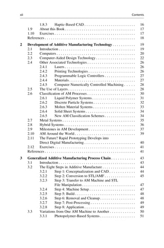 1.8.3 Haptic-Based CAD . . . . . . . . . . . . . . . . . . . . . . . . . 16
1.9 About this Book . . . . . . . . . . . . . . . . . . . . . . . . . . . . . . . . . . 17
1.10 Exercises . . . . . . . . . . . . . . . . . . . . . . . . . . . . . . . . . . . . . . . 17
References . . . . . . . . . . . . . . . . . . . . . . . . . . . . . . . . . . . . . . . . . . . . 18
2 Development of Additive Manufacturing Technology . . . . . . . . . . . 19
2.1 Introduction . . . . . . . . . . . . . . . . . . . . . . . . . . . . . . . . . . . . . 19
2.2 Computers . . . . . . . . . . . . . . . . . . . . . . . . . . . . . . . . . . . . . . 20
2.3 Computer-Aided Design Technology . . . . . . . . . . . . . . . . . . . 22
2.4 Other Associated Technologies . . . . . . . . . . . . . . . . . . . . . . . 26
2.4.1 Lasers . . . . . . . . . . . . . . . . . . . . . . . . . . . . . . . . . . 26
2.4.2 Printing Technologies . . . . . . . . . . . . . . . . . . . . . . . 26
2.4.3 Programmable Logic Controllers . . . . . . . . . . . . . . . 27
2.4.4 Materials . . . . . . . . . . . . . . . . . . . . . . . . . . . . . . . . 27
2.4.5 Computer Numerically Controlled Machining . . . . . 28
2.5 The Use of Layers . . . . . . . . . . . . . . . . . . . . . . . . . . . . . . . . 28
2.6 Classification of AM Processes . . . . . . . . . . . . . . . . . . . . . . . 30
2.6.1 Liquid Polymer Systems . . . . . . . . . . . . . . . . . . . . . 31
2.6.2 Discrete Particle Systems . . . . . . . . . . . . . . . . . . . . 32
2.6.3 Molten Material Systems . . . . . . . . . . . . . . . . . . . . 33
2.6.4 Solid Sheet Systems . . . . . . . . . . . . . . . . . . . . . . . . 34
2.6.5 New AM Classification Schemes . . . . . . . . . . . . . . . 34
2.7 Metal Systems . . . . . . . . . . . . . . . . . . . . . . . . . . . . . . . . . . . 35
2.8 Hybrid Systems . . . . . . . . . . . . . . . . . . . . . . . . . . . . . . . . . . 36
2.9 Milestones in AM Development . . . . . . . . . . . . . . . . . . . . . . 37
2.10 AM Around the World . . . . . . . . . . . . . . . . . . . . . . . . . . . . . 39
2.11 The Future? Rapid Prototyping Develops into
Direct Digital Manufacturing . . . . . . . . . . . . . . . . . . . . . . . . . 40
2.12 Exercises . . . . . . . . . . . . . . . . . . . . . . . . . . . . . . . . . . . . . . . 41
References . . . . . . . . . . . . . . . . . . . . . . . . . . . . . . . . . . . . . . . . . . . . 41
3 Generalized Additive Manufacturing Process Chain . . . . . . . . . . . 43
3.1 Introduction . . . . . . . . . . . . . . . . . . . . . . . . . . . . . . . . . . . . . 43
3.2 The Eight Steps in Additive Manufacture . . . . . . . . . . . . . . . . 44
3.2.1 Step 1: Conceptualization and CAD . . . . . . . . . . . . 44
3.2.2 Step 2: Conversion to STL/AMF . . . . . . . . . . . . . . . 45
3.2.3 Step 3: Transfer to AM Machine and STL
File Manipulation . . . . . . . . . . . . . . . . . . . . . . . . . . 47
3.2.4 Step 4: Machine Setup . . . . . . . . . . . . . . . . . . . . . . 47
3.2.5 Step 5: Build . . . . . . . . . . . . . . . . . . . . . . . . . . . . . 48
3.2.6 Step 6: Removal and Cleanup . . . . . . . . . . . . . . . . . 48
3.2.7 Step 7: Post-Processing . . . . . . . . . . . . . . . . . . . . . . 49
3.2.8 Step 8: Application . . . . . . . . . . . . . . . . . . . . . . . . . 49
3.3 Variations from One AM Machine to Another . . . . . . . . . . . . 50
3.3.1 Photopolymer-Based Systems . . . . . . . . . . . . . . . . . 51
xii Contents
 